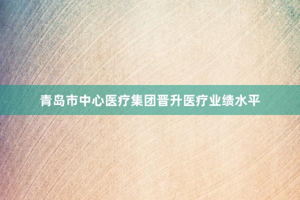 青岛市中心医疗集团晋升医疗业绩水平